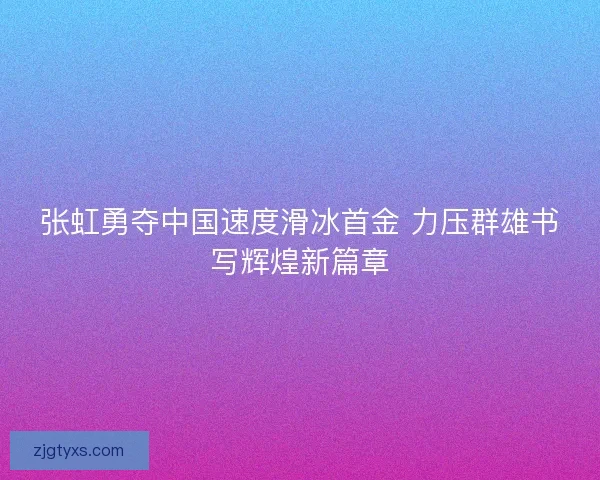 张虹勇夺中国速度滑冰首金 力压群雄书写辉煌新篇章