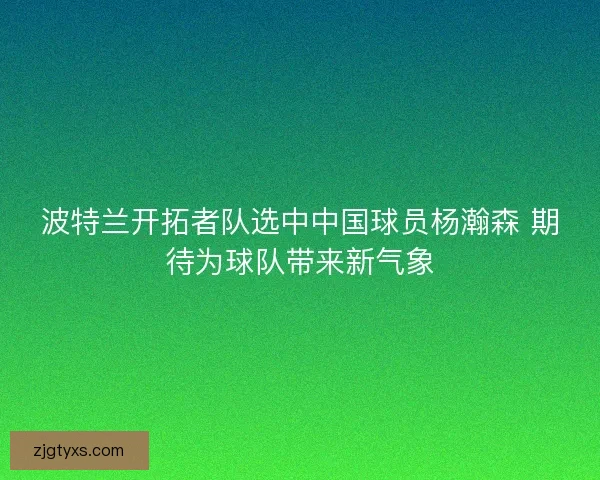 波特兰开拓者队选中中国球员杨瀚森 期待为球队带来新气象